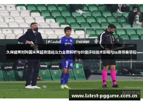 久保建英对阵国米英超赛场统治力全面解析与价值评估技术影响与比赛节奏掌控